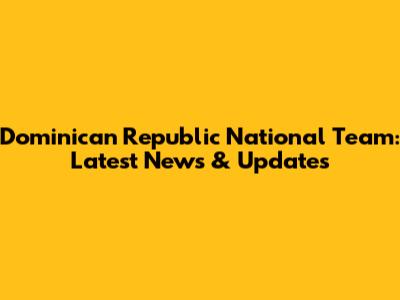 Dominican Republic National Team: Latest News & Updates