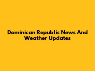 Dominican Republic News And Weather Updates