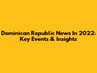 Dominican Republic News In 2022: Key Events & Insights