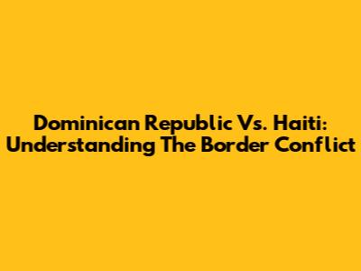 Dominican Republic Vs. Haiti: Understanding The Border Conflict