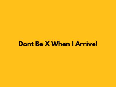 Don't Be X When I Arrive!