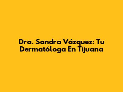Dra. Sandra Vázquez: Tu Dermatóloga En Tijuana