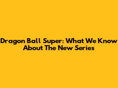 Dragon Ball Super: What We Know About The New Series