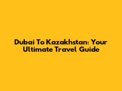 Dubai To Kazakhstan: Your Ultimate Travel Guide