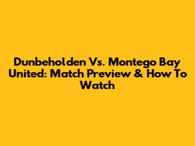 Dunbeholden Vs. Montego Bay United: Match Preview & How To Watch