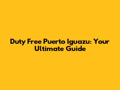 Duty Free Puerto Iguazu: Your Ultimate Guide