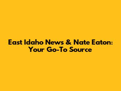 East Idaho News & Nate Eaton: Your Go-To Source
