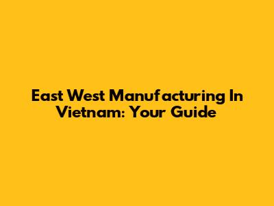 East West Manufacturing In Vietnam: Your Guide