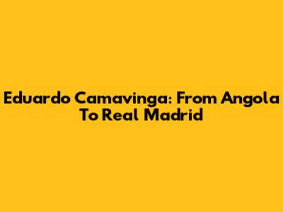 Eduardo Camavinga: From Angola To Real Madrid