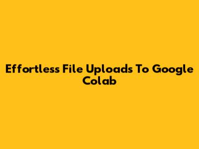 Effortless File Uploads To Google Colab