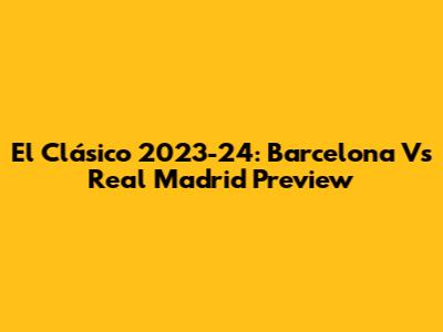El Clásico 2023-24: Barcelona Vs Real Madrid Preview
