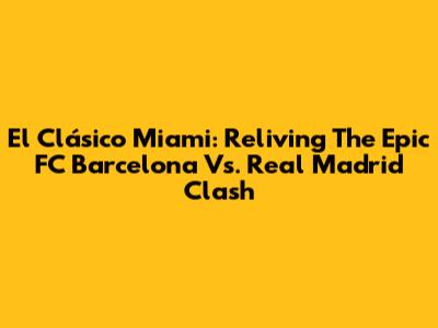 El Clásico Miami: Reliving The Epic FC Barcelona Vs. Real Madrid Clash