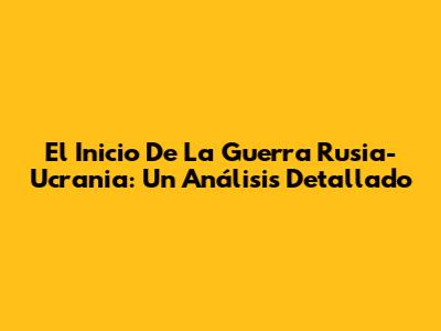 El Inicio De La Guerra Rusia-Ucrania: Un Análisis Detallado