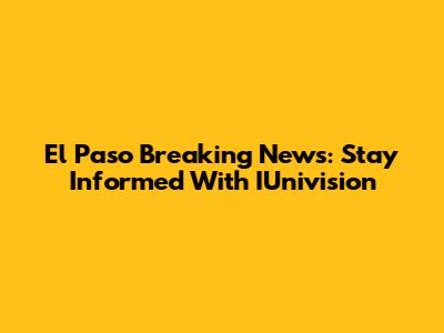 El Paso Breaking News: Stay Informed With IUnivision