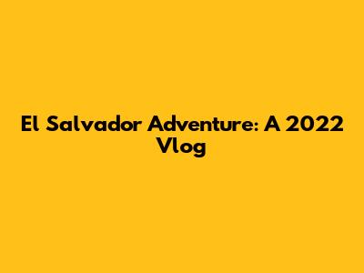 El Salvador Adventure: A 2022 Vlog