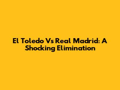 El Toledo Vs Real Madrid: A Shocking Elimination