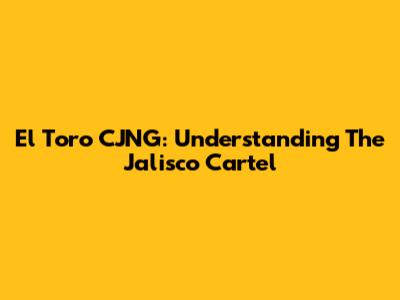 El Toro CJNG: Understanding The Jalisco Cartel