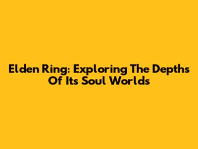 Elden Ring: Exploring The Depths Of Its Soul Worlds