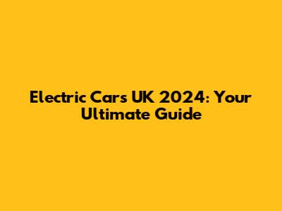 Electric Cars UK 2024: Your Ultimate Guide