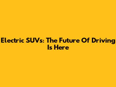 Electric SUVs: The Future Of Driving Is Here