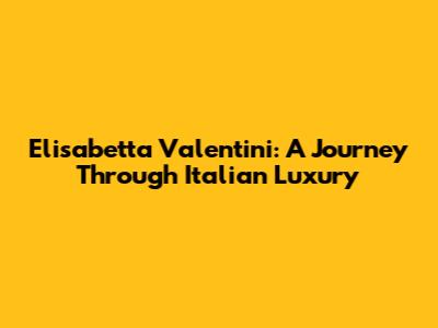 Elisabetta Valentini: A Journey Through Italian Luxury