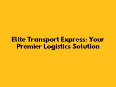 Elite Transport Express: Your Premier Logistics Solution