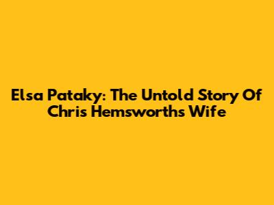 Elsa Pataky: The Untold Story Of Chris Hemsworth's Wife