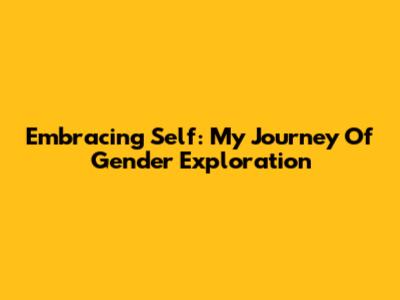 Embracing Self: My Journey Of Gender Exploration