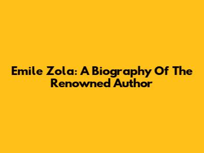 Emile Zola: A Biography Of The Renowned Author