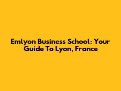 Emlyon Business School: Your Guide To Lyon, France