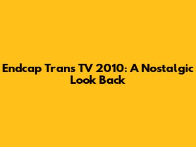 Endcap Trans TV 2010: A Nostalgic Look Back
