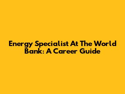 Energy Specialist At The World Bank: A Career Guide