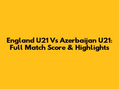 England U21 Vs Azerbaijan U21: Full Match Score & Highlights