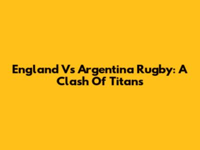 England Vs Argentina Rugby: A Clash Of Titans