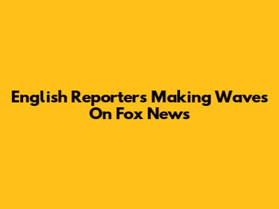 English Reporters Making Waves On Fox News