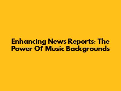 Enhancing News Reports: The Power Of Music Backgrounds