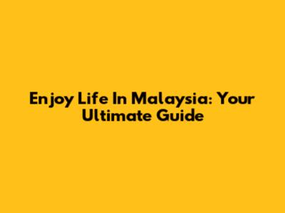 Enjoy Life In Malaysia: Your Ultimate Guide