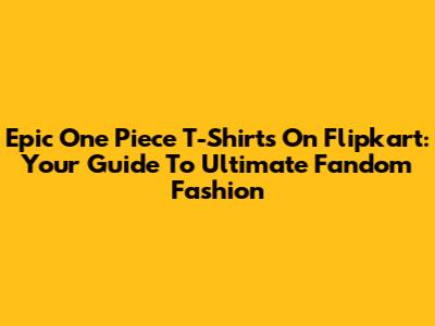 Epic One Piece T-Shirts On Flipkart: Your Guide To Ultimate Fandom Fashion