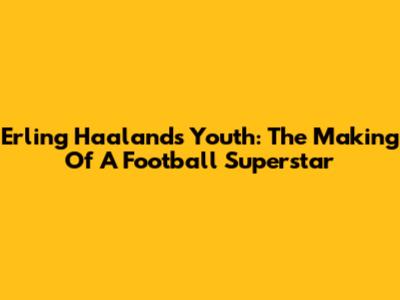 Erling Haaland's Youth: The Making Of A Football Superstar