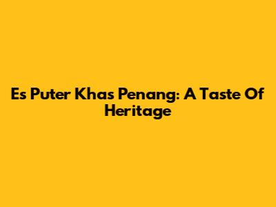 Es Puter Khas Penang: A Taste Of Heritage