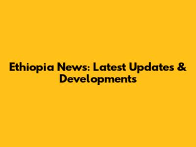 Ethiopia News: Latest Updates & Developments