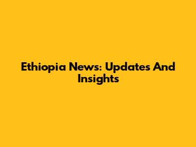 Ethiopia News: Updates And Insights