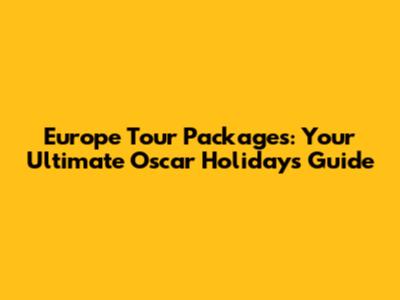 Europe Tour Packages: Your Ultimate Oscar Holidays Guide