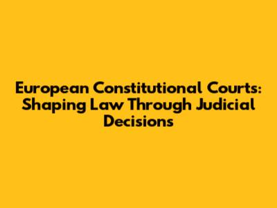 European Constitutional Courts: Shaping Law Through Judicial Decisions