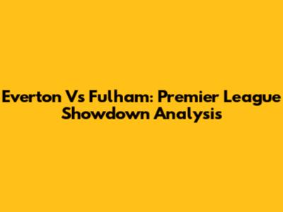 Everton Vs Fulham: Premier League Showdown Analysis