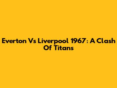 Everton Vs Liverpool 1967: A Clash Of Titans