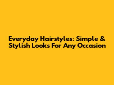 Everyday Hairstyles: Simple & Stylish Looks For Any Occasion