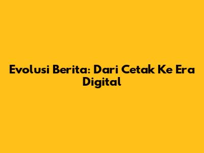 Evolusi Berita: Dari Cetak Ke Era Digital