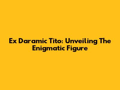 Ex Daramic Tito: Unveiling The Enigmatic Figure