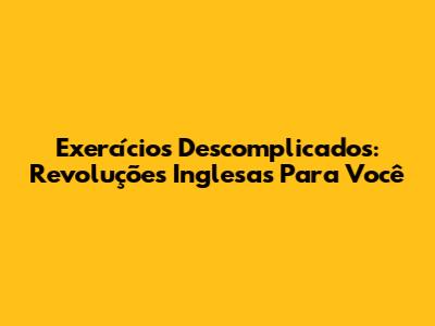 Exercícios Descomplicados: Revoluções Inglesas Para Você
